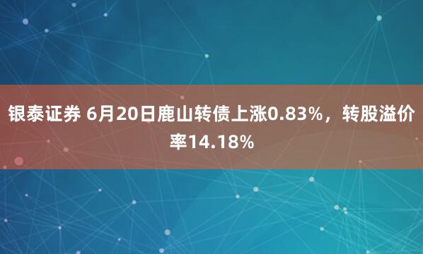 银泰证券 6月20日鹿山转债上涨0.83%，转股溢价率14.18%