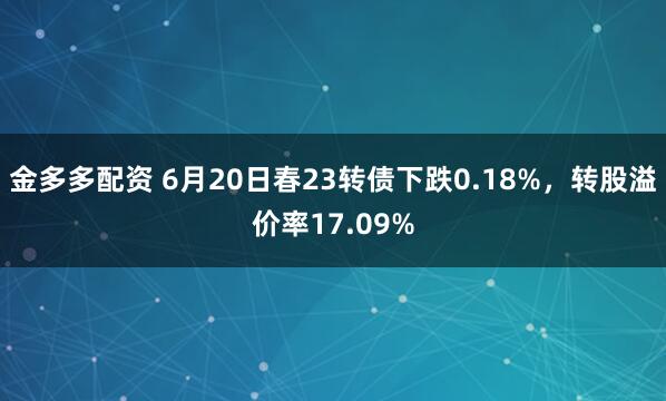 金多多配资 6月20日春23转债下跌0.18%，转股溢价率17.09%