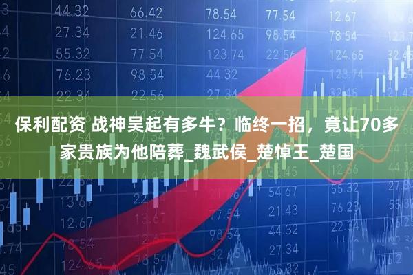 保利配资 战神吴起有多牛？临终一招，竟让70多家贵族为他陪葬_魏武侯_楚悼王_楚国
