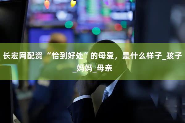 长宏网配资 “恰到好处”的母爱，是什么样子_孩子_妈妈_母亲