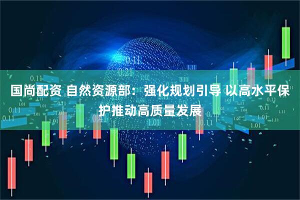 国尚配资 自然资源部：强化规划引导 以高水平保护推动高质量发展