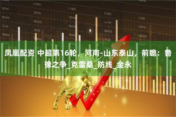 凤凰配资 中超第16轮，河南-山东泰山，前瞻：鲁豫之争_克雷桑_防线_金永