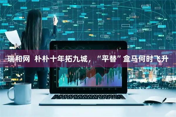 瑞和网  朴朴十年拓九城，“平替”盒马何时飞升