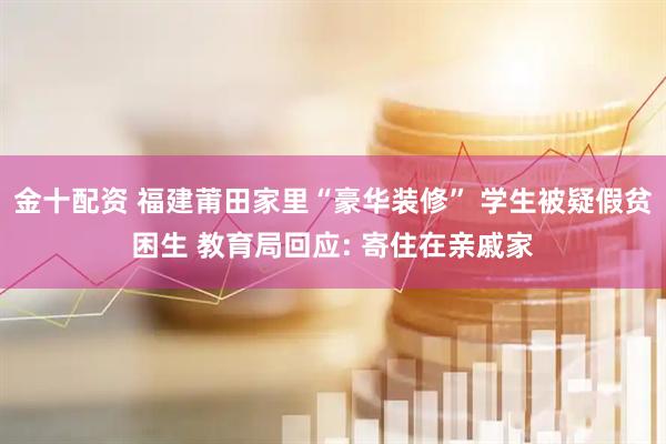 金十配资 福建莆田家里“豪华装修” 学生被疑假贫困生 教育局回应: 寄住在亲戚家