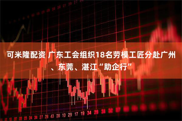 可米隆配资 广东工会组织18名劳模工匠分赴广州、东莞、湛江“助企行”