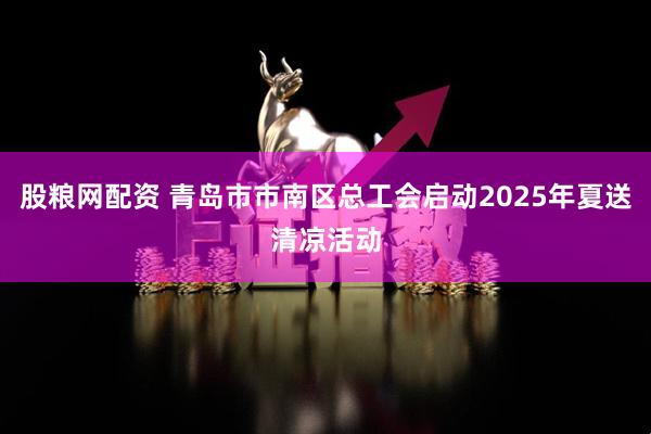 股粮网配资 青岛市市南区总工会启动2025年夏送清凉活动