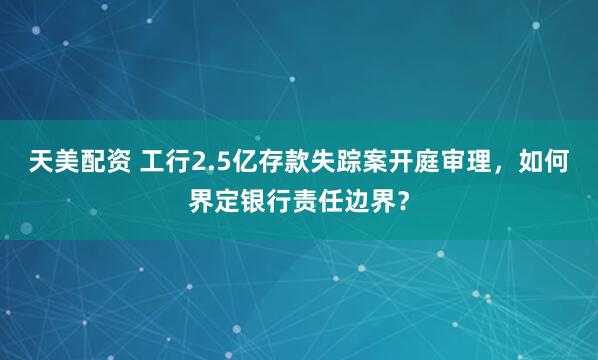 天美配资 工行2.5亿存款失踪案开庭审理，如何界定银行责任边界？