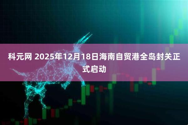 科元网 2025年12月18日海南自贸港全岛封关正式启动