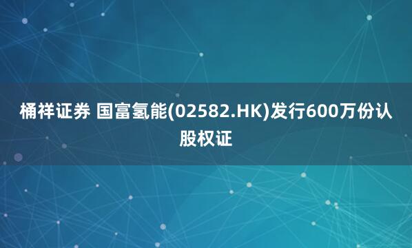 桶祥证券 国富氢能(02582.HK)发行600万份认股权证