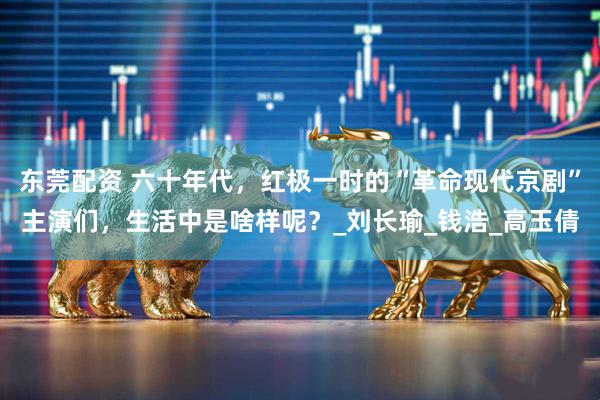 东莞配资 六十年代，红极一时的“革命现代京剧”主演们，生活中是啥样呢？_刘长瑜_钱浩_高玉倩