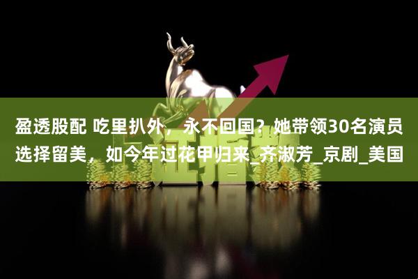 盈透股配 吃里扒外，永不回国？她带领30名演员选择留美，如今年过花甲归来_齐淑芳_京剧_美国
