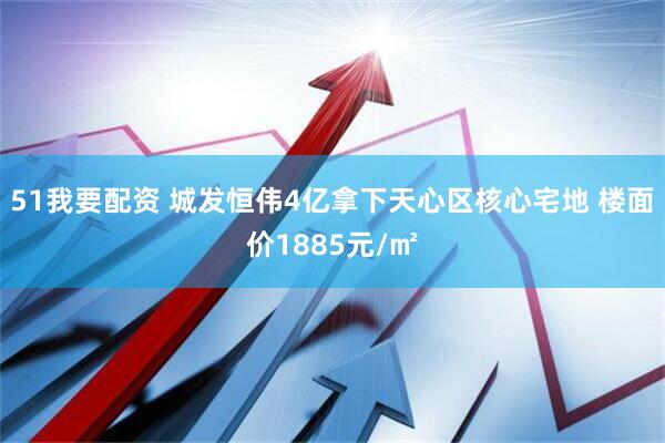 51我要配资 城发恒伟4亿拿下天心区核心宅地 楼面价1885元/㎡