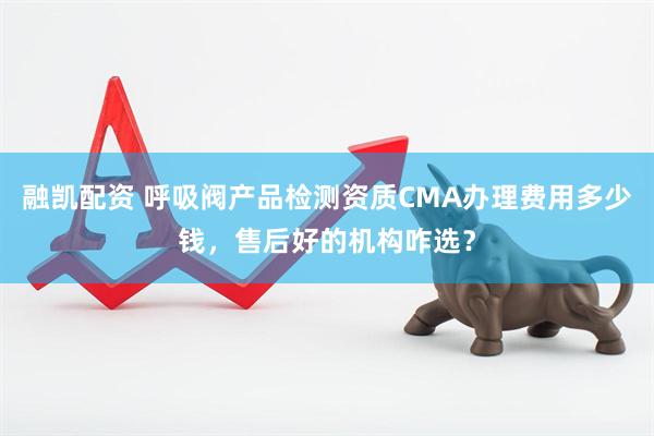 融凯配资 呼吸阀产品检测资质CMA办理费用多少钱，售后好的机构咋选？