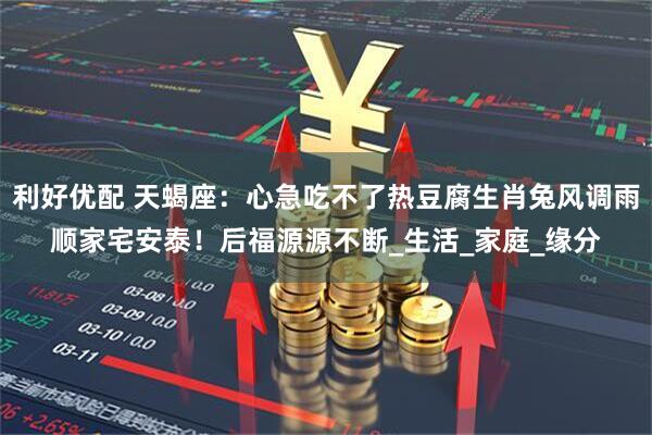 利好优配 天蝎座：心急吃不了热豆腐生肖兔风调雨顺家宅安泰！后福源源不断_生活_家庭_缘分