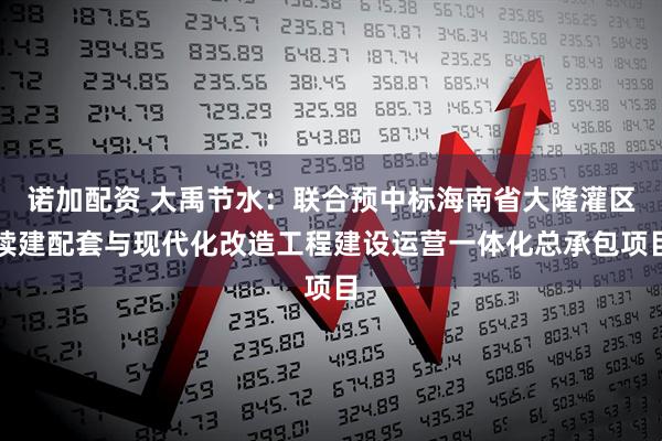 诺加配资 大禹节水：联合预中标海南省大隆灌区续建配套与现代化改造工程建设运营一体化总承包项目
