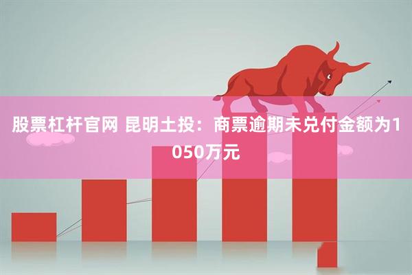 股票杠杆官网 昆明土投：商票逾期未兑付金额为1050万元