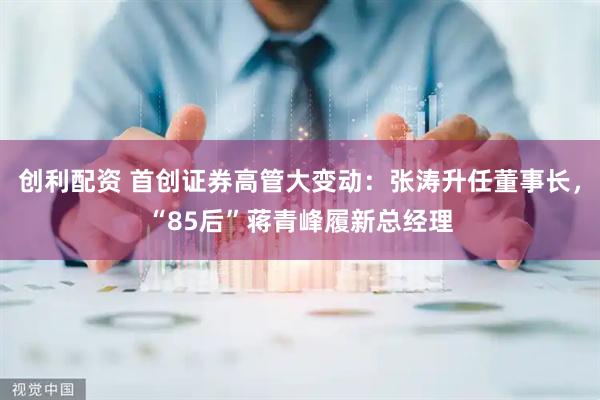 创利配资 首创证券高管大变动：张涛升任董事长，“85后”蒋青峰履新总经理