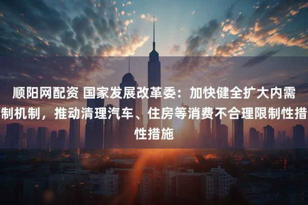 顺阳网配资 国家发展改革委:加快健全扩大内需体制机制,推动清理汽车、住房等消费不合理限制性措施