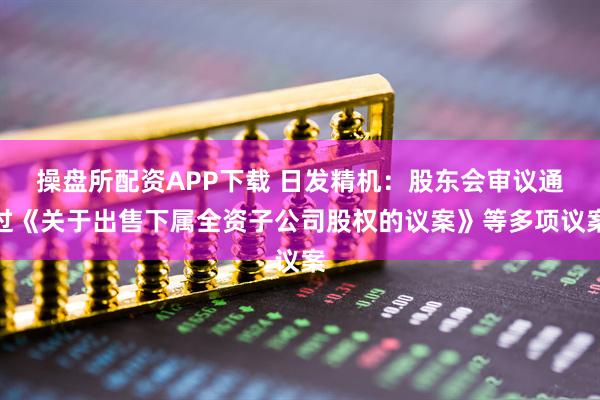操盘所配资APP下载 日发精机：股东会审议通过《关于出售下属全资子公司股权的议案》等多项议案