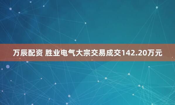 万辰配资 胜业电气大宗交易成交142.20万元
