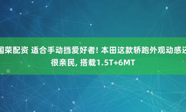 国荣配资 适合手动挡爱好者! 本田这款轿跑外观动感还很亲民, 搭载1.5T+6MT