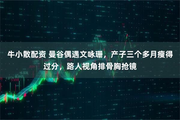 牛小散配资 曼谷偶遇文咏珊，产子三个多月瘦得过分，路人视角排骨胸抢镜