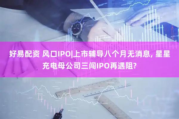 好易配资 风口IPO|上市辅导八个月无消息, 星星充电母公司三闯IPO再遇阻?