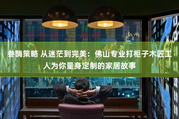 叁酶策略 从迷茫到完美：佛山专业打柜子木匠工人为你量身定制的家居故事