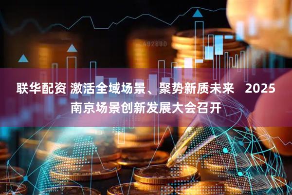 联华配资 激活全域场景、聚势新质未来   2025南京场景创新发展大会召开