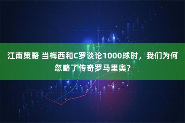 江南策略 当梅西和C罗谈论1000球时，我们为何忽略了传奇罗马里奥？